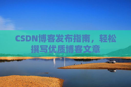 CSDN博客发布指南,轻松撰写优质博客文章 CSDN博客发布指南,轻松撰写优质博客文章